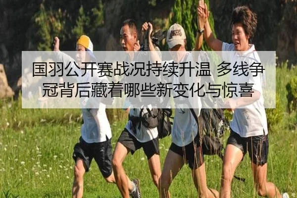 国羽公开赛战况持续升温 多线争冠背后藏着哪些新变化与惊喜 | huatihui